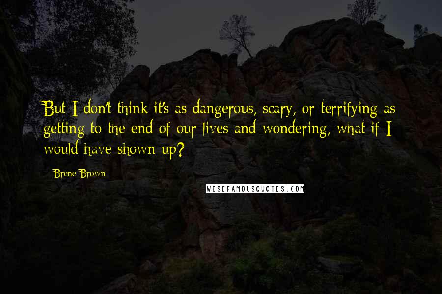 Brene Brown Quotes: But I don't think it's as dangerous, scary, or terrifying as getting to the end of our lives and wondering, what if I would have shown up?