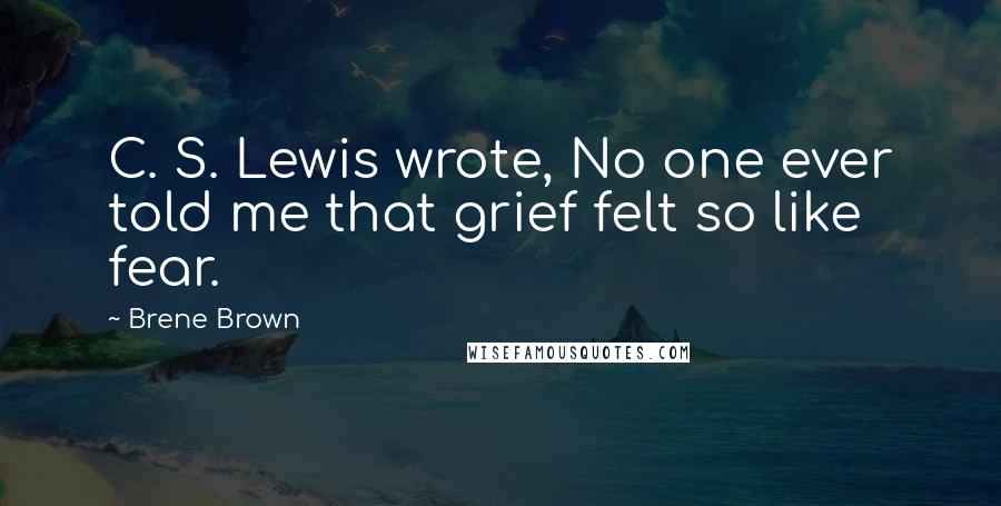 Brene Brown Quotes: C. S. Lewis wrote, No one ever told me that grief felt so like fear.