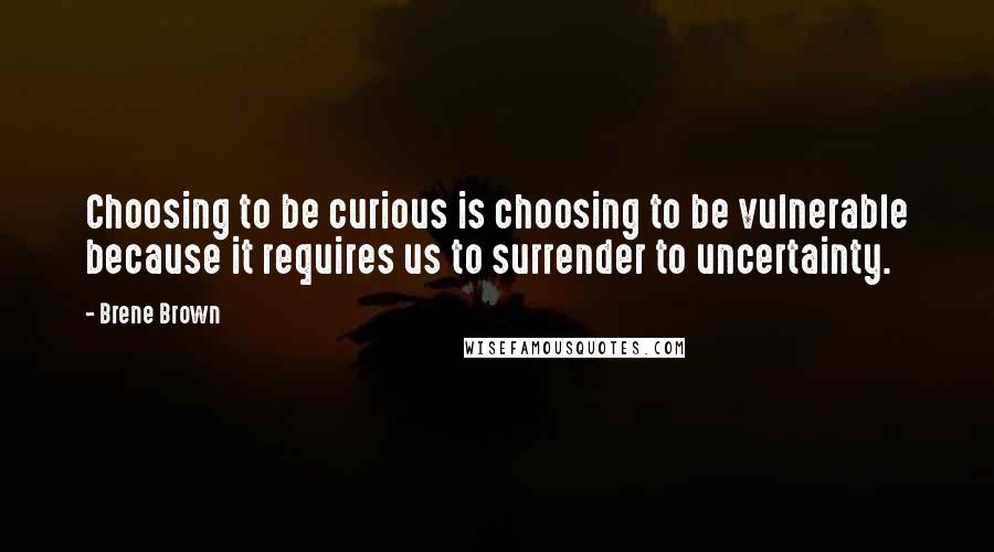 Brene Brown Quotes: Choosing to be curious is choosing to be vulnerable because it requires us to surrender to uncertainty.