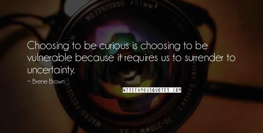 Brene Brown Quotes: Choosing to be curious is choosing to be vulnerable because it requires us to surrender to uncertainty.