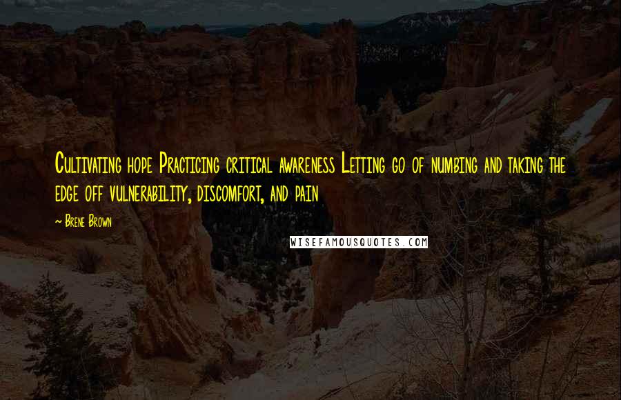 Brene Brown Quotes: Cultivating hope Practicing critical awareness Letting go of numbing and taking the edge off vulnerability, discomfort, and pain