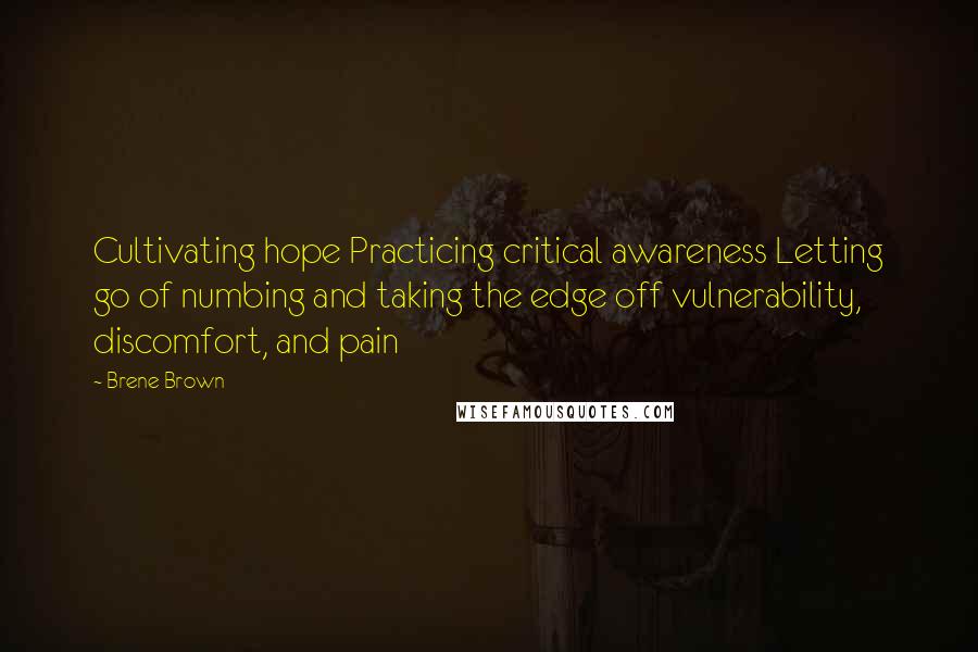 Brene Brown Quotes: Cultivating hope Practicing critical awareness Letting go of numbing and taking the edge off vulnerability, discomfort, and pain