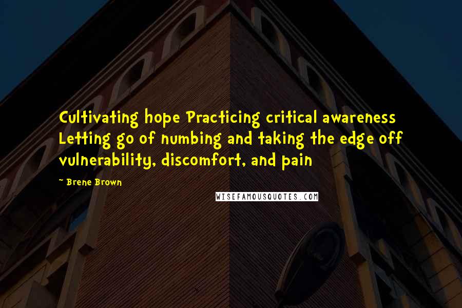 Brene Brown Quotes: Cultivating hope Practicing critical awareness Letting go of numbing and taking the edge off vulnerability, discomfort, and pain
