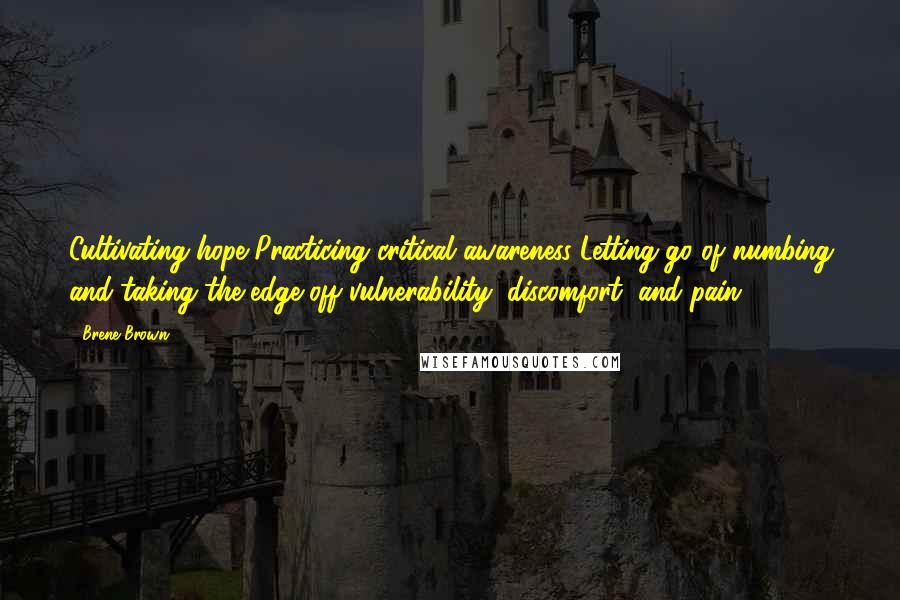 Brene Brown Quotes: Cultivating hope Practicing critical awareness Letting go of numbing and taking the edge off vulnerability, discomfort, and pain
