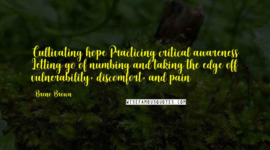 Brene Brown Quotes: Cultivating hope Practicing critical awareness Letting go of numbing and taking the edge off vulnerability, discomfort, and pain
