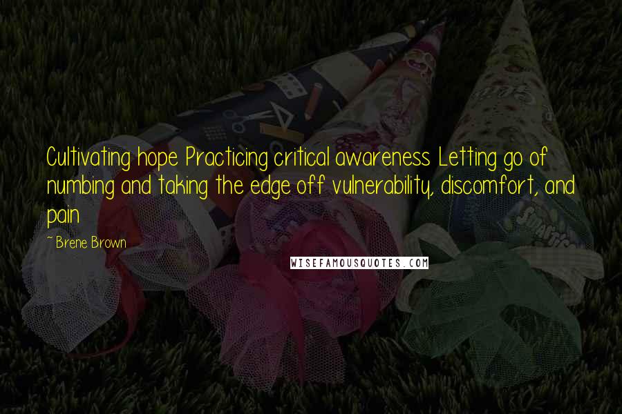 Brene Brown Quotes: Cultivating hope Practicing critical awareness Letting go of numbing and taking the edge off vulnerability, discomfort, and pain