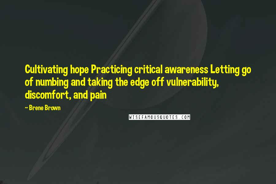 Brene Brown Quotes: Cultivating hope Practicing critical awareness Letting go of numbing and taking the edge off vulnerability, discomfort, and pain