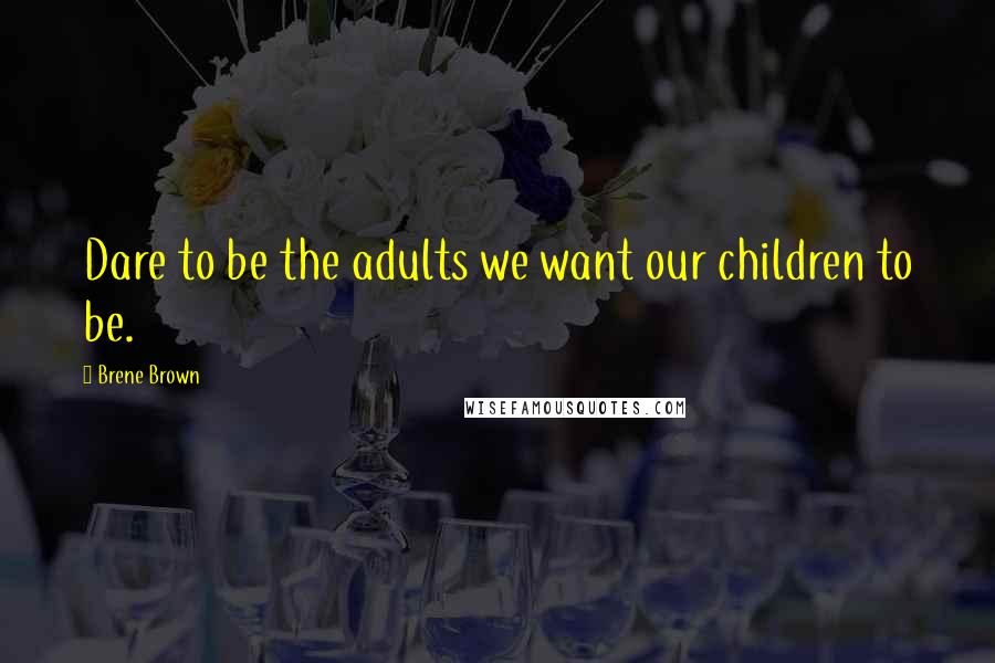 Brene Brown Quotes: Dare to be the adults we want our children to be.