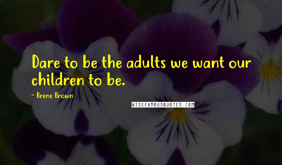 Brene Brown Quotes: Dare to be the adults we want our children to be.