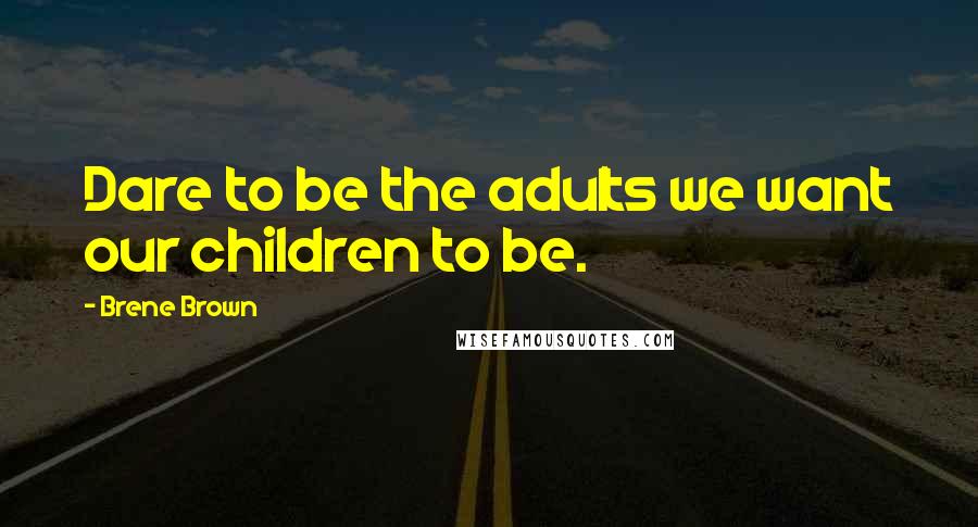 Brene Brown Quotes: Dare to be the adults we want our children to be.