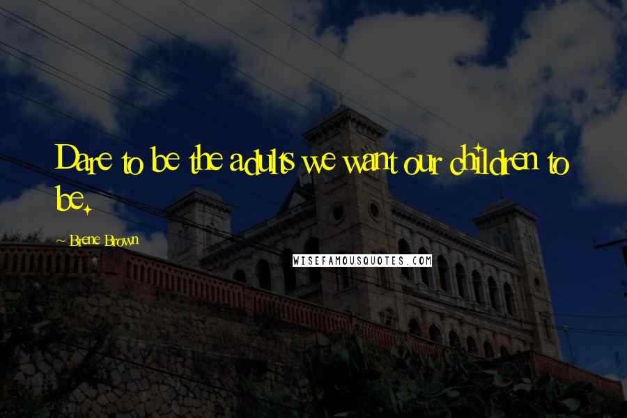 Brene Brown Quotes: Dare to be the adults we want our children to be.