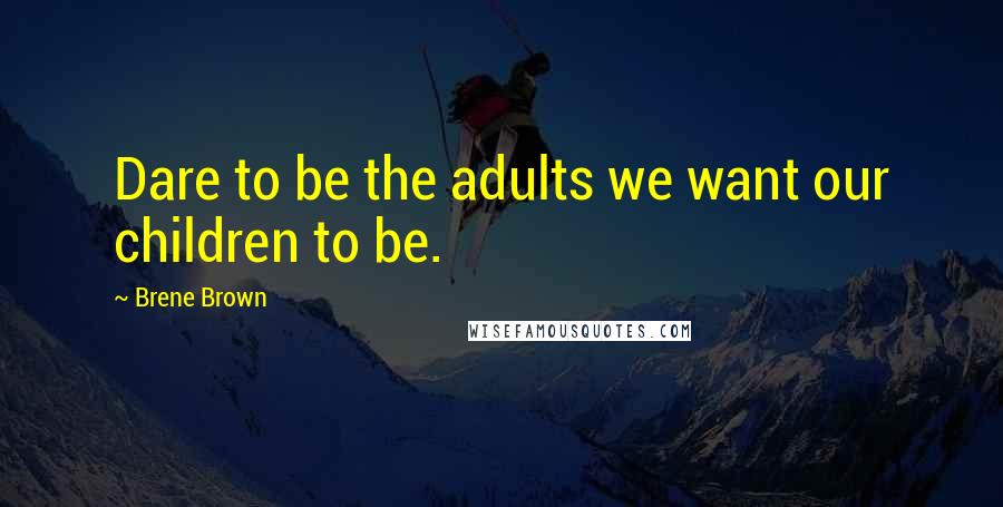 Brene Brown Quotes: Dare to be the adults we want our children to be.