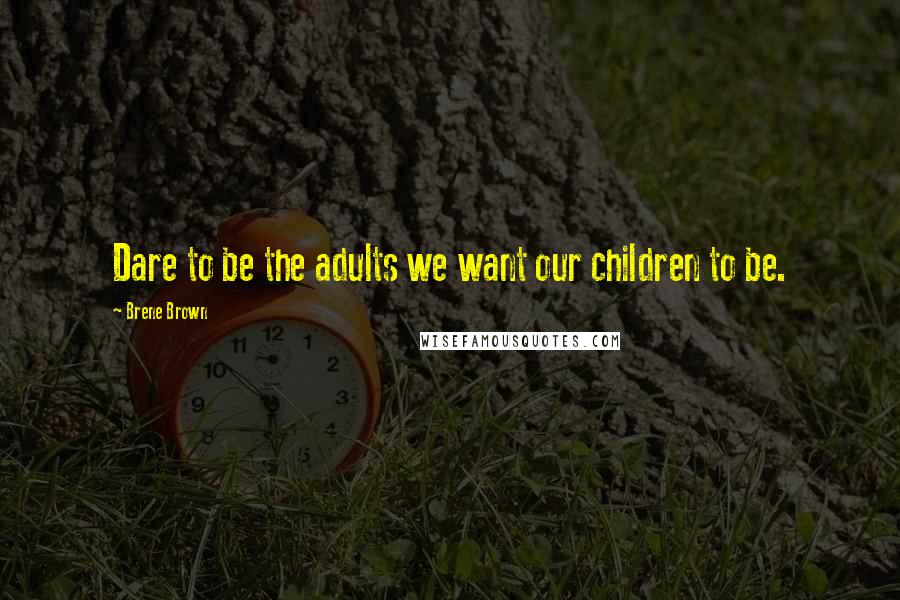 Brene Brown Quotes: Dare to be the adults we want our children to be.