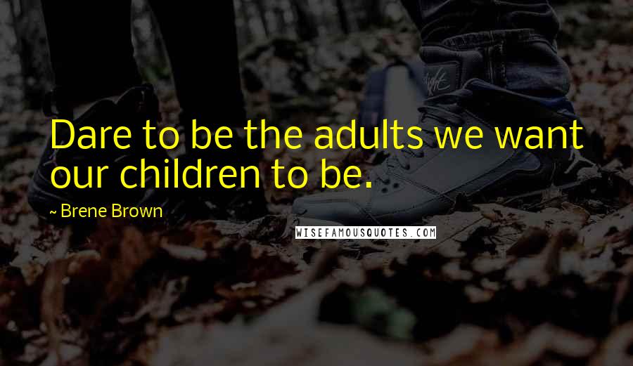 Brene Brown Quotes: Dare to be the adults we want our children to be.