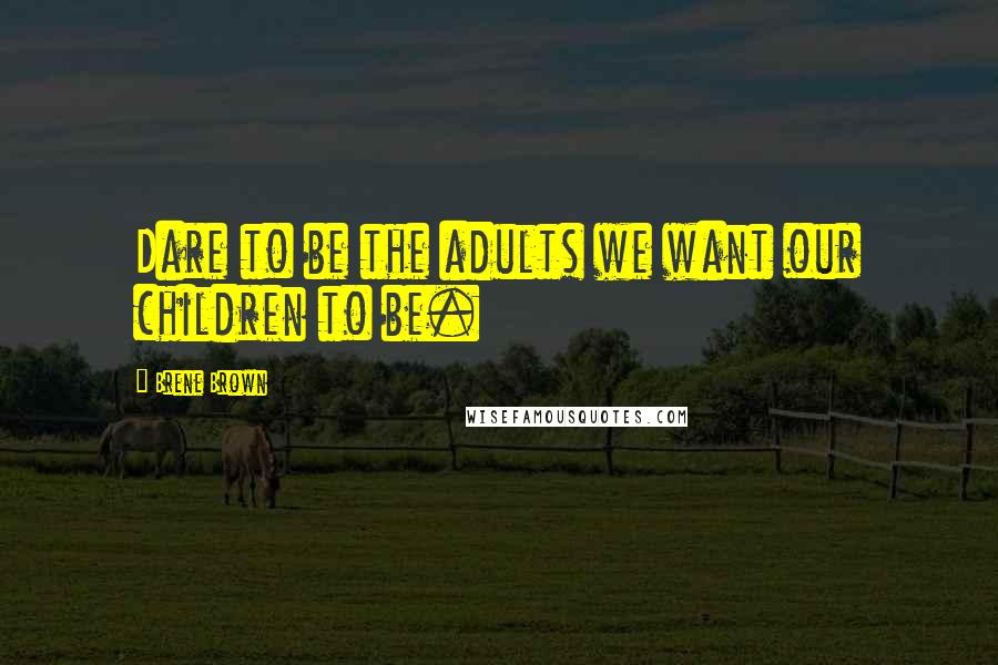 Brene Brown Quotes: Dare to be the adults we want our children to be.