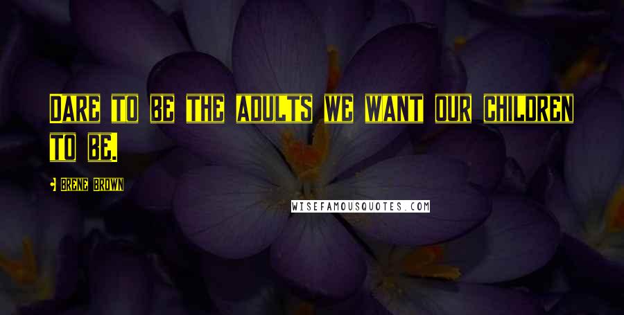 Brene Brown Quotes: Dare to be the adults we want our children to be.