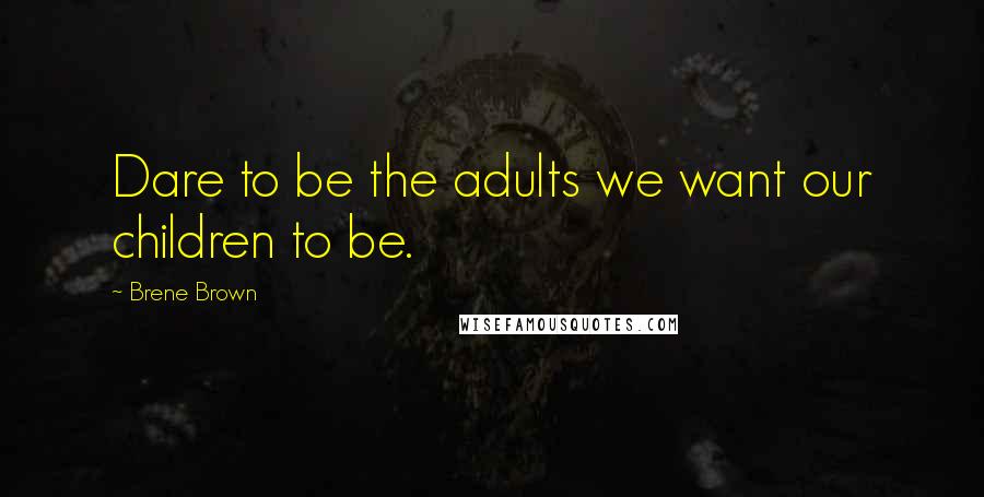 Brene Brown Quotes: Dare to be the adults we want our children to be.