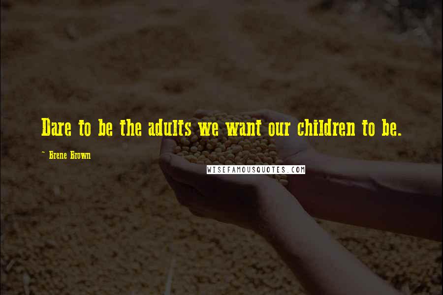 Brene Brown Quotes: Dare to be the adults we want our children to be.