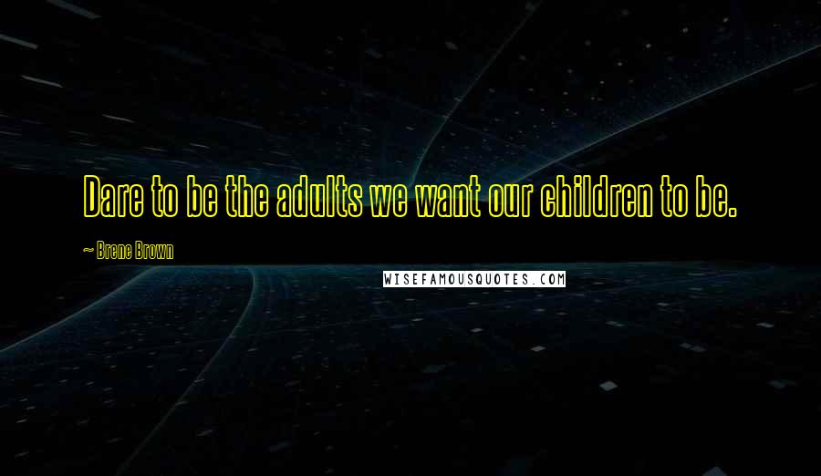 Brene Brown Quotes: Dare to be the adults we want our children to be.