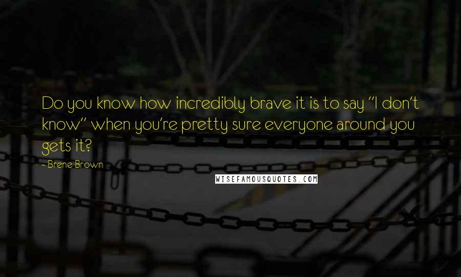 Brene Brown Quotes: Do you know how incredibly brave it is to say "I don't know" when you're pretty sure everyone around you gets it?