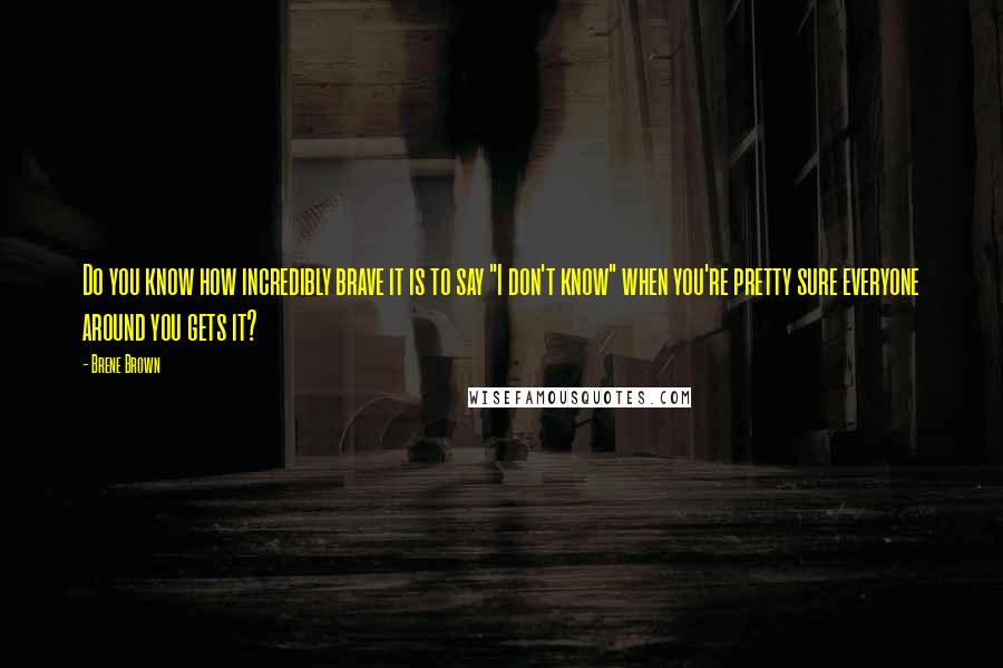 Brene Brown Quotes: Do you know how incredibly brave it is to say "I don't know" when you're pretty sure everyone around you gets it?