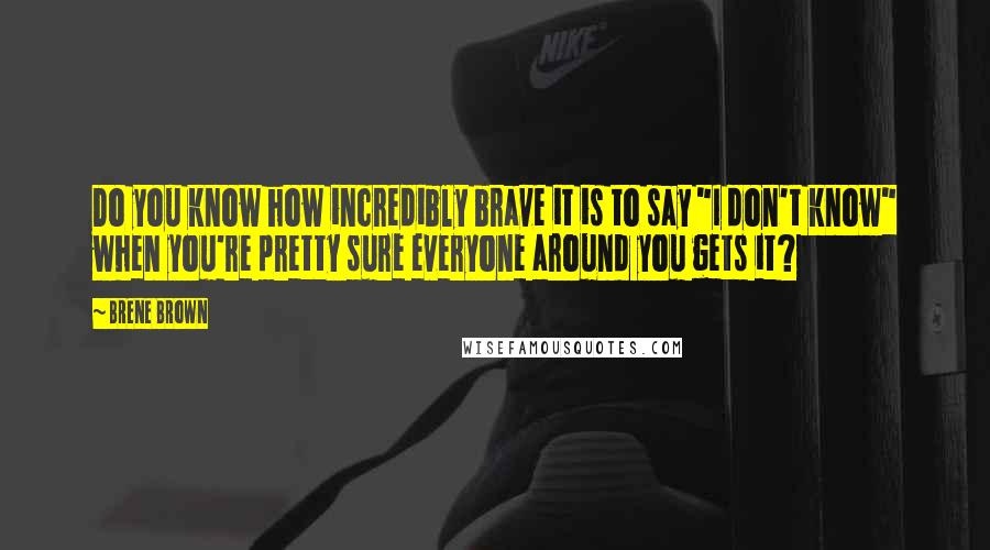 Brene Brown Quotes: Do you know how incredibly brave it is to say "I don't know" when you're pretty sure everyone around you gets it?