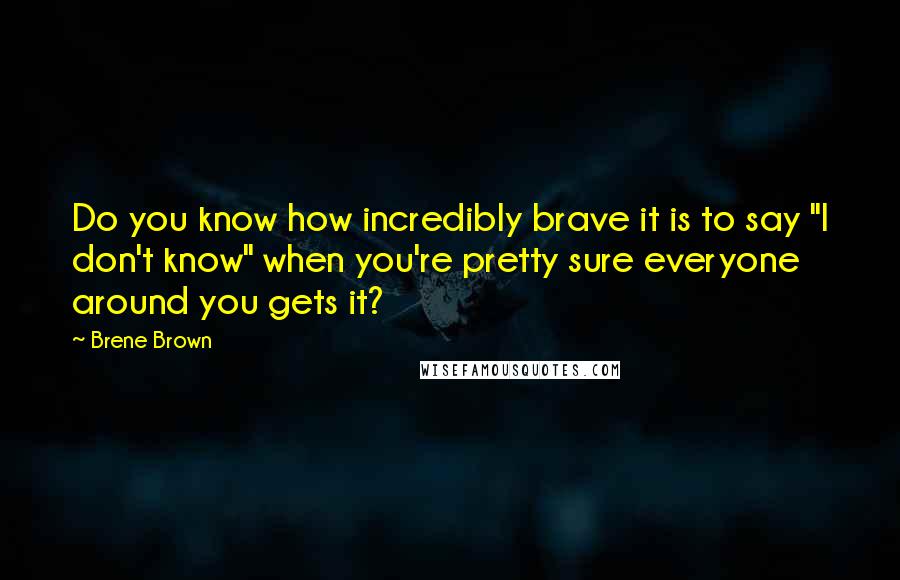 Brene Brown Quotes: Do you know how incredibly brave it is to say "I don't know" when you're pretty sure everyone around you gets it?