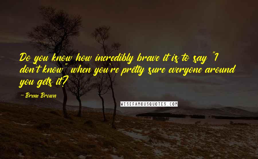 Brene Brown Quotes: Do you know how incredibly brave it is to say "I don't know" when you're pretty sure everyone around you gets it?