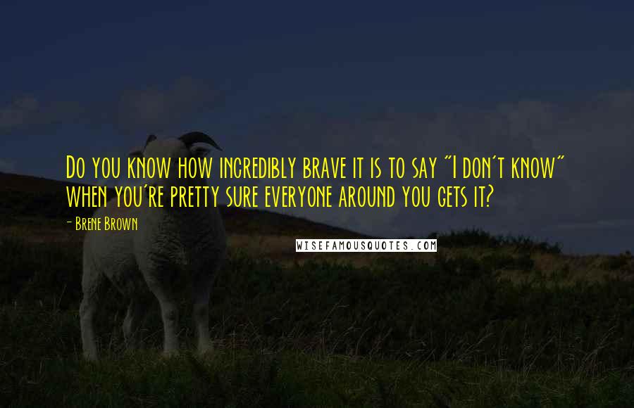Brene Brown Quotes: Do you know how incredibly brave it is to say "I don't know" when you're pretty sure everyone around you gets it?