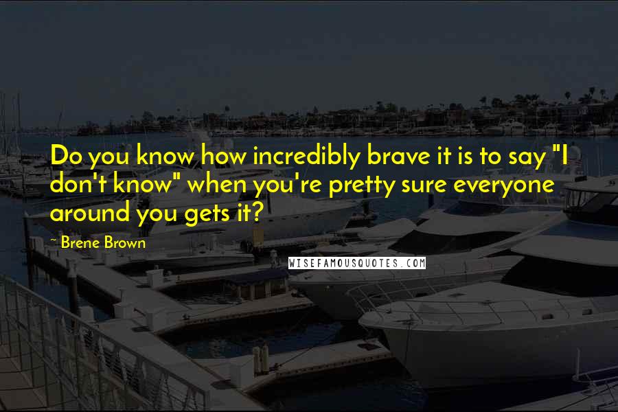 Brene Brown Quotes: Do you know how incredibly brave it is to say "I don't know" when you're pretty sure everyone around you gets it?