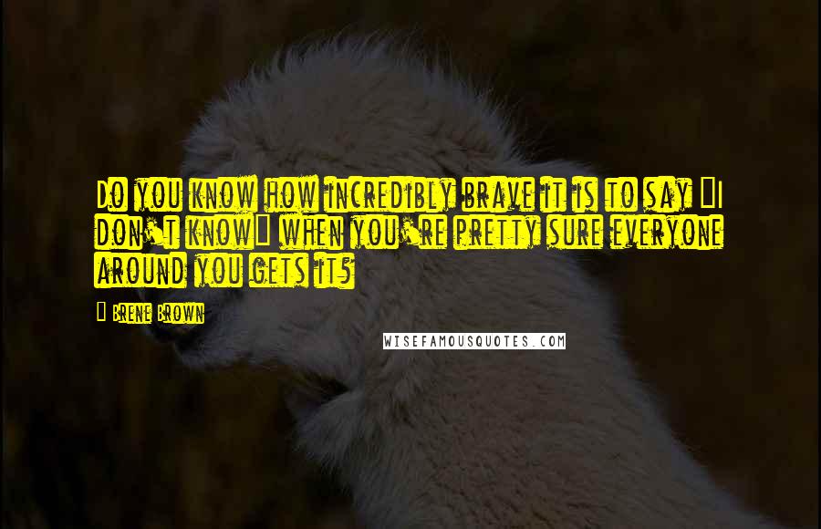 Brene Brown Quotes: Do you know how incredibly brave it is to say "I don't know" when you're pretty sure everyone around you gets it?