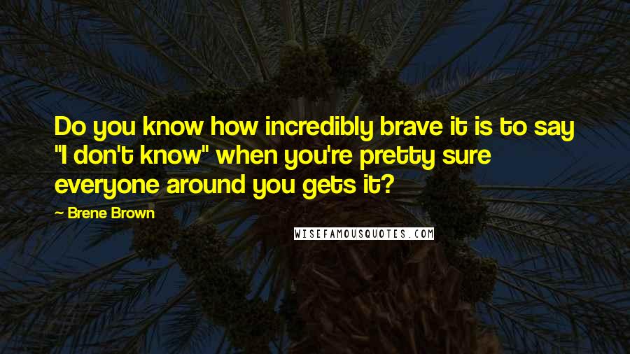 Brene Brown Quotes: Do you know how incredibly brave it is to say "I don't know" when you're pretty sure everyone around you gets it?