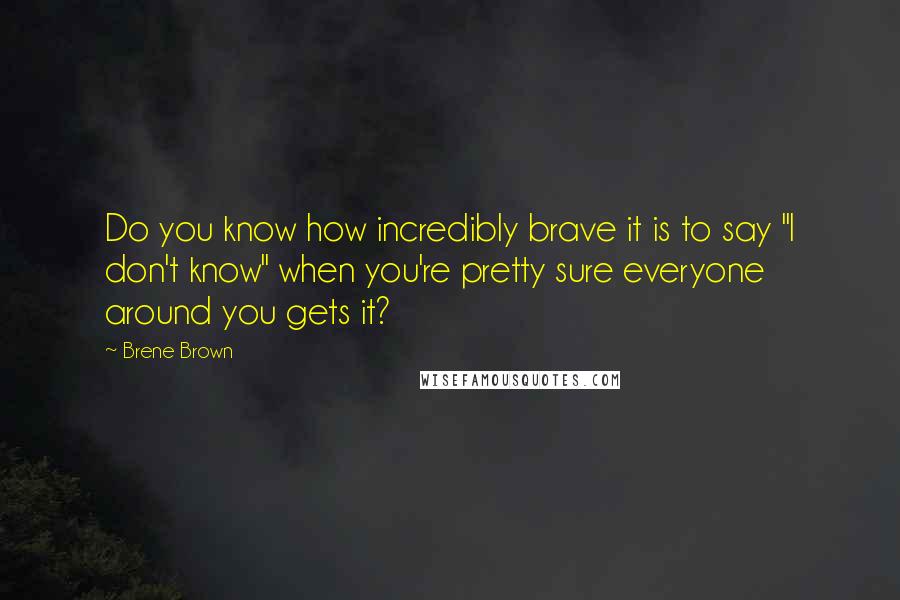 Brene Brown Quotes: Do you know how incredibly brave it is to say "I don't know" when you're pretty sure everyone around you gets it?