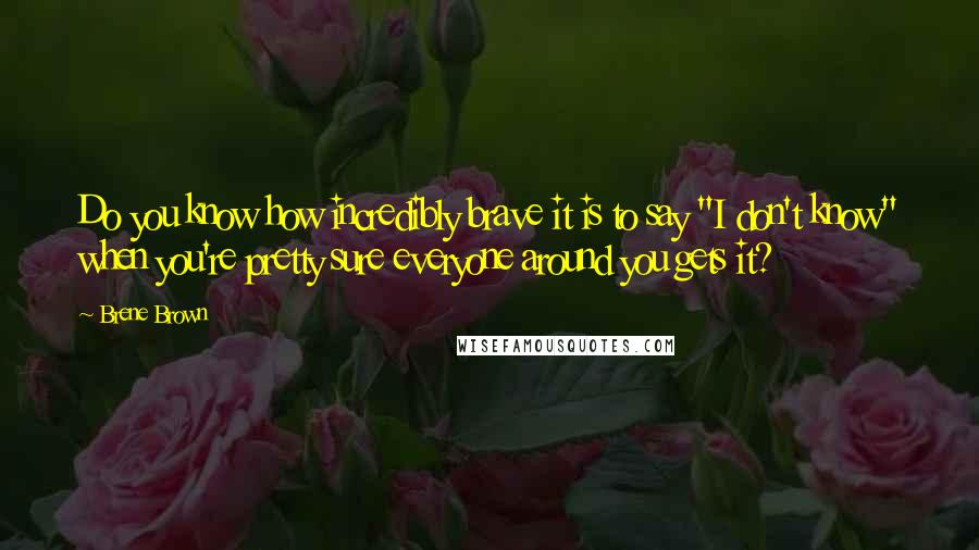 Brene Brown Quotes: Do you know how incredibly brave it is to say "I don't know" when you're pretty sure everyone around you gets it?