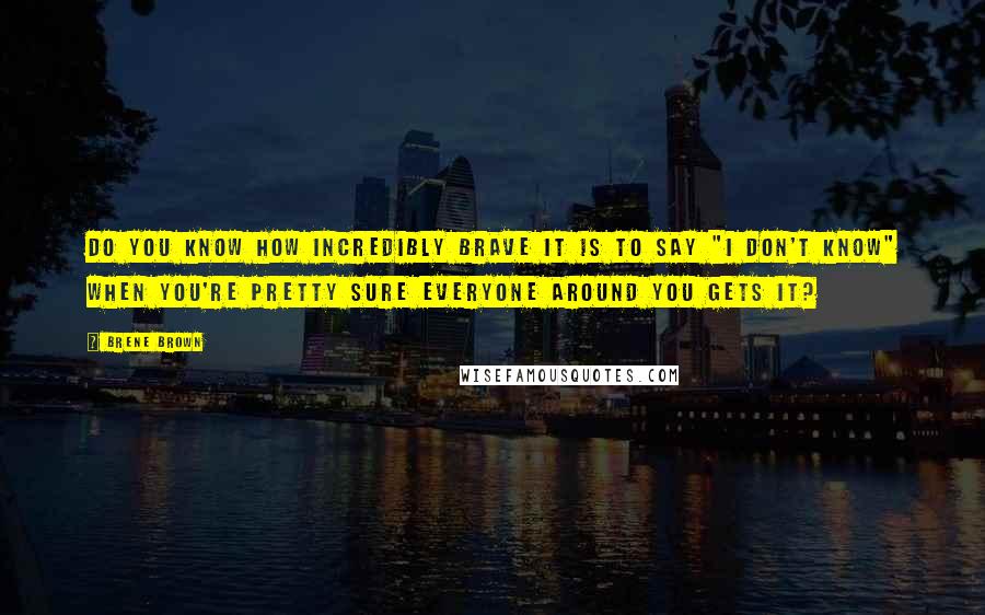 Brene Brown Quotes: Do you know how incredibly brave it is to say "I don't know" when you're pretty sure everyone around you gets it?