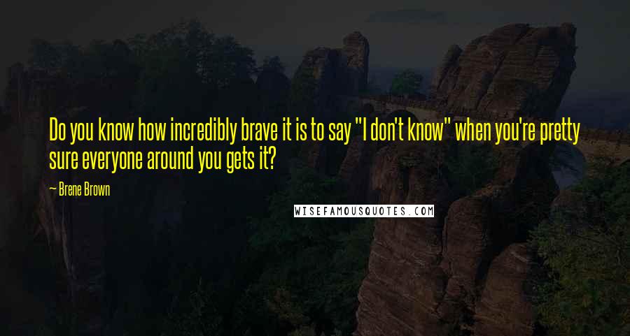 Brene Brown Quotes: Do you know how incredibly brave it is to say "I don't know" when you're pretty sure everyone around you gets it?