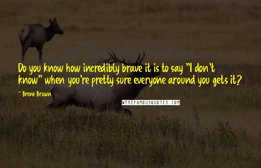 Brene Brown Quotes: Do you know how incredibly brave it is to say "I don't know" when you're pretty sure everyone around you gets it?