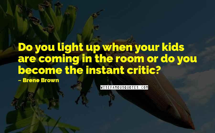 Brene Brown Quotes: Do you light up when your kids are coming in the room or do you become the instant critic?