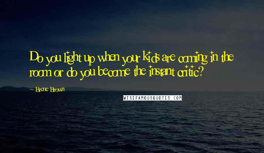 Brene Brown Quotes: Do you light up when your kids are coming in the room or do you become the instant critic?