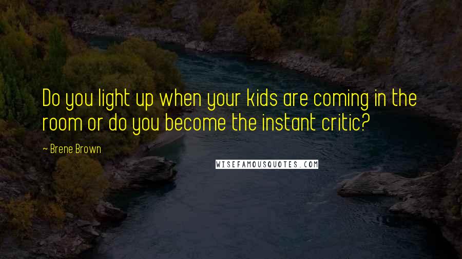 Brene Brown Quotes: Do you light up when your kids are coming in the room or do you become the instant critic?