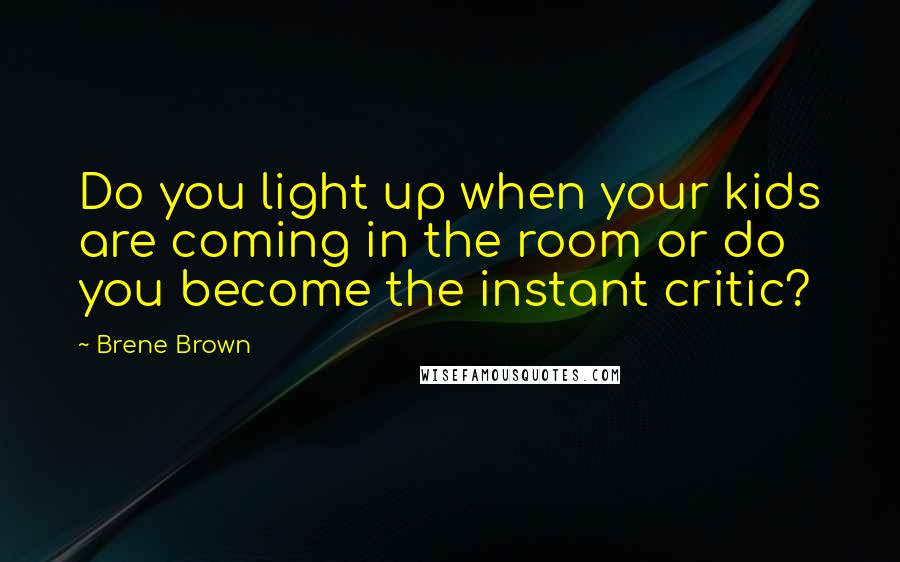 Brene Brown Quotes: Do you light up when your kids are coming in the room or do you become the instant critic?