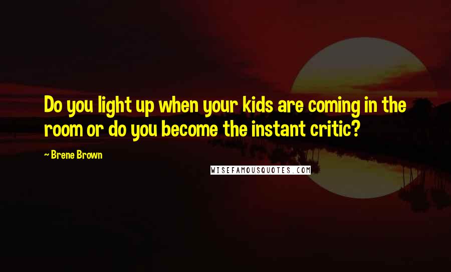 Brene Brown Quotes: Do you light up when your kids are coming in the room or do you become the instant critic?
