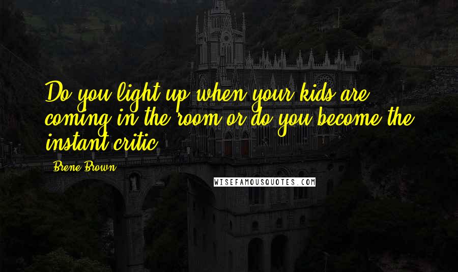 Brene Brown Quotes: Do you light up when your kids are coming in the room or do you become the instant critic?