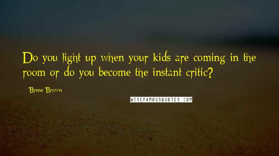 Brene Brown Quotes: Do you light up when your kids are coming in the room or do you become the instant critic?