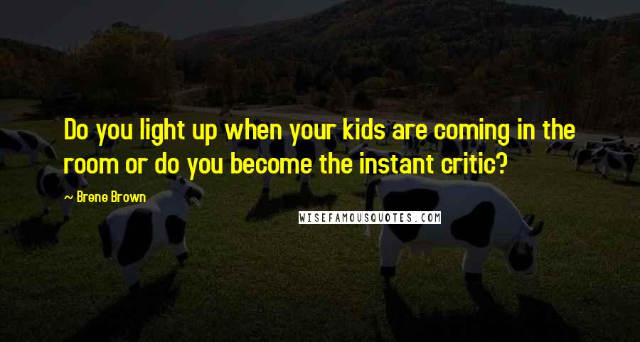 Brene Brown Quotes: Do you light up when your kids are coming in the room or do you become the instant critic?