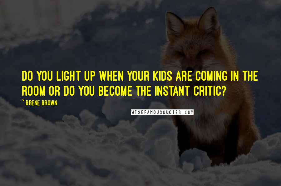 Brene Brown Quotes: Do you light up when your kids are coming in the room or do you become the instant critic?
