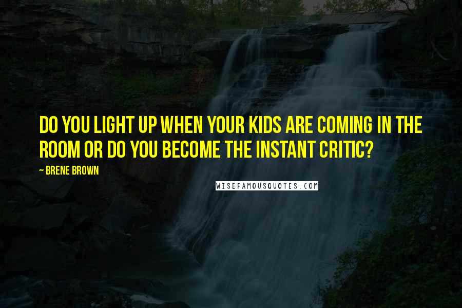 Brene Brown Quotes: Do you light up when your kids are coming in the room or do you become the instant critic?