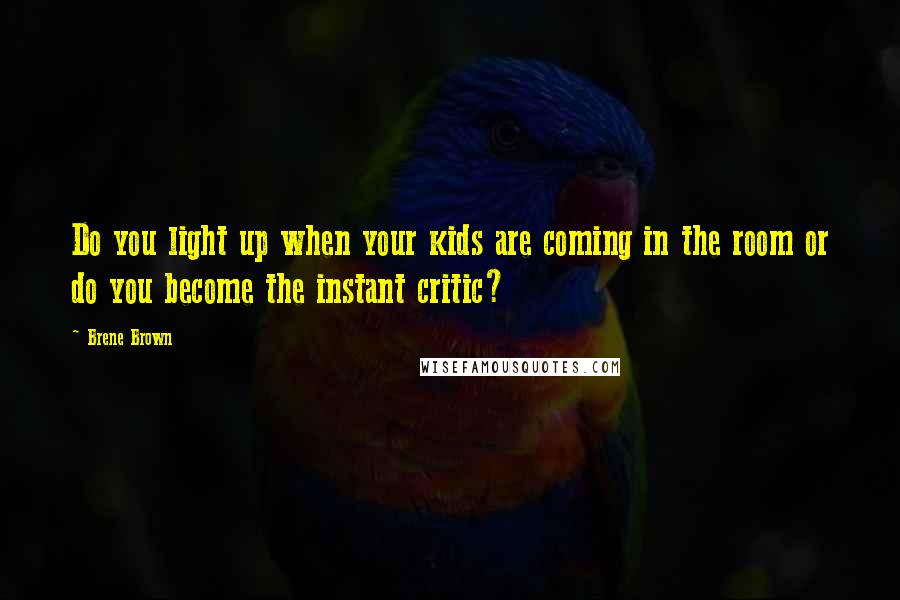 Brene Brown Quotes: Do you light up when your kids are coming in the room or do you become the instant critic?