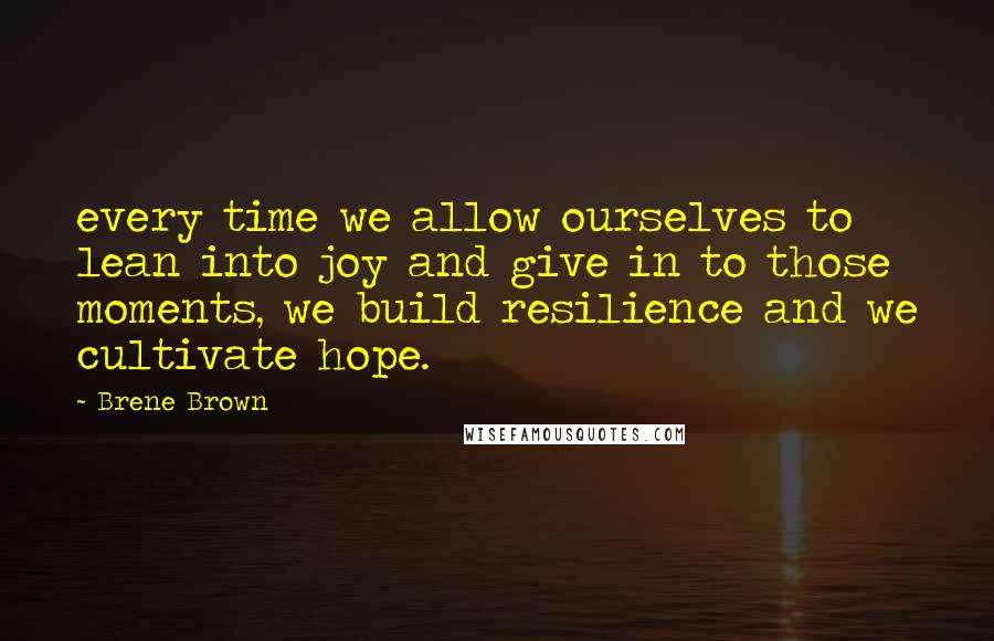 Brene Brown Quotes: every time we allow ourselves to lean into joy and give in to those moments, we build resilience and we cultivate hope.