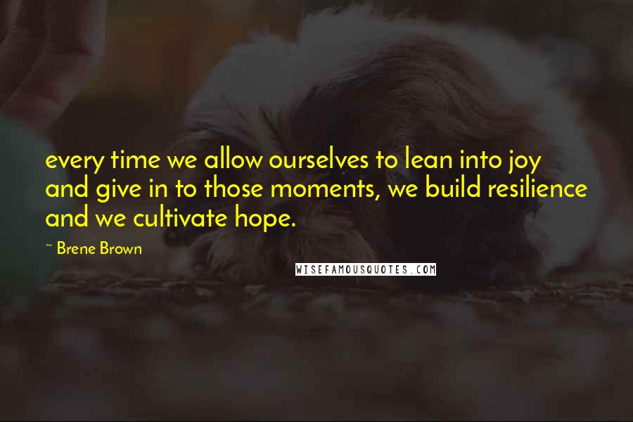 Brene Brown Quotes: every time we allow ourselves to lean into joy and give in to those moments, we build resilience and we cultivate hope.